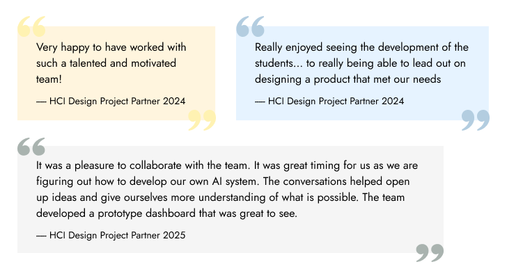 HCI Design Project Partner Quotes - "Very happy to have worked with such a talented and motivated team" - Partner 1; "Really enjoyed seeing the development of the students... to really being able to lead out on designing a product that met our needs" - Partner 2; "It was a pleasure to collaborate with the team. It was great timing for us as we are figuring out how to develop our own AI system. The conversations helped open up ideas and give ourselves more understanding of what is possible. The team developed a prototype dashboard that was great to see. " - Partner 3